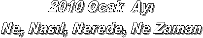 2010 Ocak Ayı
Ne, Nasıl, Nerede, Ne Zaman